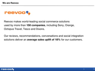 We are Reevoo 12 Reevoo makes world-leading social commerce solutions  used by more than  150 companies , including Sony, Orange,  Octopus Travel, Tesco and Dixons. Our reviews, recommendations, conversations and social integration  solutions deliver an  average sales uplift of 18%  for our customers. 
