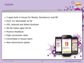 Update 3 apps built in-house for Nectar, Sainsbury ’ s and BP Over 1m downloads so far iOS, Android and Nokia Symbian 60:40 males aged 18-44  Positive feedback High conversion rates Committed in-house team New eCommerce option Private and confidential - 2 - Main presentation title 11/29/11 