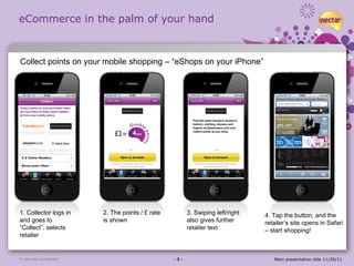 eCommerce in the palm of your hand Private and confidential - 3 - Main presentation title 11/29/11 1. Collector logs in and goes to “Collect”, selects retailer 2. The points / £ rate is shown 3. Swiping left/right also gives further retailer text 4. Tap the button, and the retailer’s site opens in Safari – start shopping! Collect points on your mobile shopping – “eShops on your iPhone” 