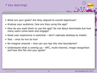 7 key learnings What are your goals? Are they aligned to overall objectives? Analyse your audience, how are they using the app?  How do you want them to use the app? Its not about downloads but how many users come back and engage? Good user experience is essential – don’t replicate desktop to mobile Test – once its live its live! Re-imagine channel – how can you tap into new boundaries? Understand what is coming up – NFC, multi-channel, image recognition and how this fits into your goals? Private and confidential - 4 - Main presentation title 11/29/11 