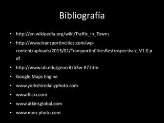 Bibliografía
• http://en.wikipedia.org/wiki/Traffic_in_Towns
• http://www.transportincities.com/wpcontent/uploads/2013/02/TransportinCitiesRestrospectivez_V1.0.p
df
• http://www.ub.edu/geocrit/b3w-87.htm
• Google Maps Engine
• www.yorkshiredailyphoto.com

• www.flickr.com
• www.atkinsglobal.com
• www.mon-photo.com

 