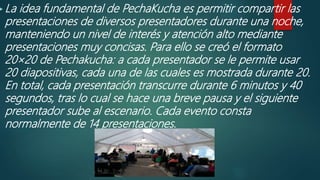  La idea fundamental de PechaKucha es permitir compartir las
presentaciones de diversos presentadores durante una noche,
manteniendo un nivel de interés y atención alto mediante
presentaciones muy concisas. Para ello se creó el formato
20×20 de Pechakucha: a cada presentador se le permite usar
20 diapositivas, cada una de las cuales es mostrada durante 20.
En total, cada presentación transcurre durante 6 minutos y 40
segundos, tras lo cual se hace una breve pausa y el siguiente
presentador sube al escenario. Cada evento consta
normalmente de 14 presentaciones.
 
