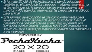  El formato 20×20 de PechaKucha está siendo adoptado
también en el mundo de los negocios, y algunas empresas ya
están restringiendo la duración de sus presentaciones a 6
minutos y 40 segundos, reservando las preguntas y el diálogo
para el final.
 Este formato de exposición se usa como instrumento para
llevar a cabo presentaciones de duración limitada: fuerza al
presentador a concentrarse en el mensaje, le permite una
actuación ininterrumpida, y evita el tedio y aburrimiento que
suelen causar las largas presentaciones basadas en diapositivas
a los asistentes.
 