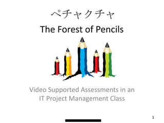 ペチャクチャ
   The Forest of Pencils




Video Supported Assessments in an
   IT Project Management Class

                                    1
 
