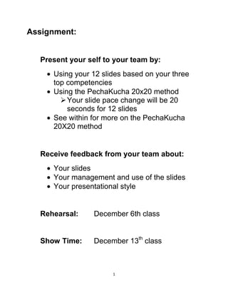 Assignment:

Present your self to your team by:
Using your 12 slides based on your three
top competencies
Using the PechaKucha 20x20 method
 Your slide pace change will be 20
seconds for 12 slides
See within for more on the PechaKucha
20X20 method

Receive feedback from your team about:
Your slides
Your management and use of the slides
Your presentational style

Rehearsal:

December 6th class

Show Time:

December 13th class

1

 