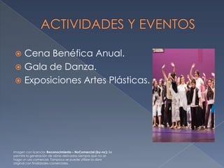 Cena Benéfica Anual.
 Gala de Danza.
 Exposiciones Artes Plásticas.


Imagen con licencia: Reconocimiento – NoComercial (by-nc): Se
permite la generación de obras derivadas siempre que no se
haga un uso comercial. Tampoco se puede utilizar la obra
original con finalidades comerciales.

 