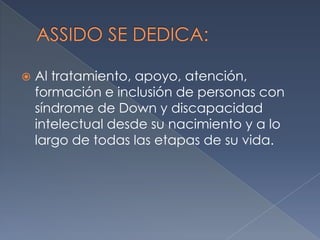 

Al tratamiento, apoyo, atención,
formación e inclusión de personas con
síndrome de Down y discapacidad
intelectual desde su nacimiento y a lo
largo de todas las etapas de su vida.

 