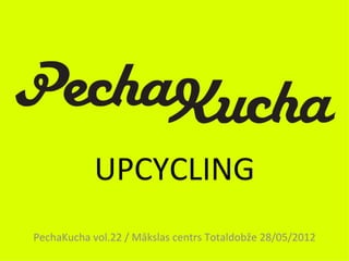 UPCYCLING
PechaKucha vol.22 / Mākslas centrs Totaldobže 28/05/2012
 