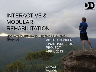 INTERACTIVE &
MODULAR
REHABILITATION
MOTIVATING ARM-HAND USE AND ARM-HAND
TRAINING                 VICTOR DONKER
                      FINAL BACHELOR
                      PROJECT
                      APRIL 2013



                      COACH:
                      PANOS
 