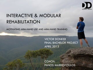 INTERACTIVE & MODULAR
REHABILITATION
MOTIVATING ARM-HAND USE AND ARM-HAND TRAINING


                            VICTOR DONKER
                            FINAL BACHELOR PROJECT
                            APRIL 2013



                            COACH:
                            PANOS MARKOPOULOS
 