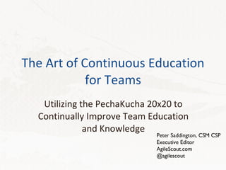 The Art of Continuous Education for Teams Utilizing the PechaKucha 20x20 to Continually Improve Team Education and Knowledge Peter Saddington, CSM CSP Executive Editor AgileScout.com @agilescout 