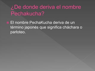  El nombre PechaKucha deriva de un
término japonés que significa cháchara o
parloteo.