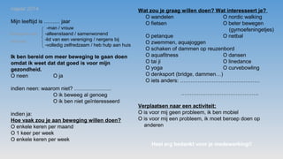 najaar 2014
Mijn leeftijd is ……… jaar
-man / vrouw
-alleenstaand / samenwonend
-lid van een vereniging / nergens bij
-volledig zelfredzaam / heb hulp aan huis
Ik ben bereid om meer beweging te gaan doen
omdat ik weet dat dat goed is voor mijn
gezondheid.
O neen O ja
indien neen: waarom niet? …………………
O ik beweeg al genoeg
O ik ben niet geïnteresseerd
indien ja:
Hoe vaak zou je aan beweging willen doen?
O enkele keren per maand
O 1 keer per week
O enkele keren per week
Schrappen wat
niet past
Wat zou je graag willen doen? Wat interesseert je?
O wandelen O nordic walking
O fietsen O beter bewegen
(gymoefeningetjes)
O petanque O netbal
O zwemmen, aquajoggen
O schaken of dammen op reuzenbord
O aquafitness O dansen
O tai ji O linedance
O yoga O curvebowling
O denksport (bridge, dammen…)
O iets anders: ………………………………………
……………………………………..
Verplaatsen naar een activiteit:
O is voor mij geen probleem, ik ben mobiel
O is voor mij een probleem, ik moet beroep doen op
anderen
Heel erg bedankt voor je medewerking!!
 