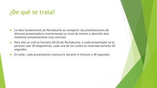 ¿De qué se trata?
 La idea fundamental de Pechakucha es compartir las presentaciones de
diversos presentadores manteniendo un nivel de interés y atención alto
mediante presentaciones muy concisas.
 Para ello se creó el formato 20×20 de Pechakucha: a cada presentador se le
permite usar 20 diapositivas, cada una de las cuales es mostrada durante 20
segundos.
 En total, cada presentación transcurre durante 6 minutos y 40 segundos.
 