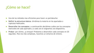 ¿Cómo se hace?
 Uno de los métodos mas eficientes para hacer un pechakucha:
 Definir la estructura básica: dividimos la materia en los apartados o
capítulos habituales.
 Desarrollar los conceptos: a continuación decidimos cuáles son los conceptos
esenciales de cada apartado y a cada uno le asignamos una diapositiva.
 Probar: por último, ¡a ensayar! Probamos a desarrollar cada concepto en 20
segundos. Para los más complejos, hacemos un esfuerzo de síntesis.
 