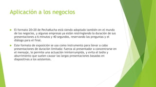 Aplicación a los negocios
 El formato 20×20 de PechaKucha está siendo adoptado también en el mundo
de los negocios, y algunas empresas ya están restringiendo la duración de sus
presentaciones a 6 minutos y 40 segundos, reservando las preguntas y el
diálogo para el final.
 Este formato de exposición se usa como instrumento para llevar a cabo
presentaciones de duración limitada: fuerza al presentador a concentrarse en
el mensaje, le permite una actuación ininterrumpida, y evita el tedio y
aburrimiento que suelen causar las largas presentaciones basadas en
diapositivas a los asistentes.
 