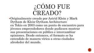 Originalmente creado por Astrid Klein y Mark
Dytham de Klein-Dytham Architecture
en Tokio en 2003 como un punto de encuentro para
jóvenes emprendedores donde pudiesen mostrar
sus presentaciones en público e intercambiar
opiniones. Desde entonces, el formato se ha
extendido de manera vírica a otras ciudades
alrededor del mundo.
 