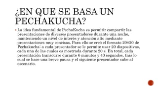  La idea fundamental de PechaKucha es permitir compartir las
presentaciones de diversos presentadores durante una noche,
manteniendo un nivel de interés y atención alto mediante
presentaciones muy concisas. Para ello se creó el formato 20×20 de
Pechakucha: a cada presentador se le permite usar 20 diapositivas,
cada una de las cuales es mostrada durante 20 s. En total, cada
presentación transcurre durante 6 minutos y 40 segundos, tras lo
cual se hace una breve pausa y el siguiente presentador sube al
escenario.
 