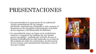  Los presentadores (y gran parte de la audiencia)
vienen normalmente de los campos
del diseño, arquitectura, fotografía y arte, aunque el
fenómeno se ha extendido recientemente al mundo
de los negocios y del Desarrollo de Software.
 La necesidad de tener un lugar en la ciudad para
mostrar y compartir los trabajos de uno mismo
parece ser global – probado por el hecho de que el
formato PechaKucha ha sido replicado ya en más de
80 ciudades de todos los continentes. La frecuencia
de los eventos está normalmente limitada a una al
mes por ciudad.
 