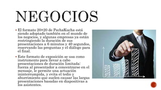  El formato 20×20 de PechaKucha está
siendo adoptado también en el mundo de
los negocios, y algunas empresas ya están
restringiendo la duración de sus
presentaciones a 6 minutos y 40 segundos,
reservando las preguntas y el diálogo para
el final.
 Este formato de exposición se usa como
instrumento para llevar a cabo
presentaciones de duración limitada:
fuerza al presentador a concentrarse en el
mensaje, le permite una actuación
ininterrumpida, y evita el tedio y
aburrimiento que suelen causar las largas
presentaciones basadas en diapositivas a
los asistentes.
 