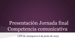 Presentación Jornada final
Competencia comunicativa
CEP de Antequera 6 de junio de 2013
 