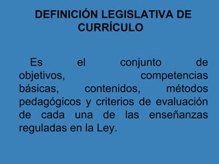 DEFINICIÓN LEGISLATIVA DE
CURRÍCULO
Es el conjunto de
objetivos, competencias
básicas, contenidos, métodos
pedagógicos y criterios de evaluación
de cada una de las enseñanzas
reguladas en la Ley.
 