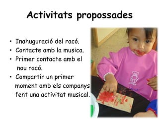 Activitats propossades

• Inahuguració del racó.
• Contacte amb la musica.
• Primer contacte amb el
   nou racó.
• Compartir un primer
  moment amb els companys
  fent una activitat musical.
 