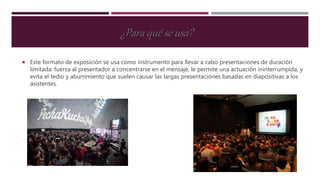 Este formato de exposición se usa como instrumento para llevar a cabo presentaciones de duración
limitada: fuerza al presentador a concentrarse en el mensaje, le permite una actuación ininterrumpida, y
evita el tedio y aburrimiento que suelen causar las largas presentaciones basadas en diapositivas a los
asistentes.
¿Para qué se usa?
 