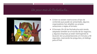 Si bien no existen restricciones al tipo de
contenido que puede ser presentado, algunos
organizadores han añadido sus propias
variaciones o reglas al formato.
 El formato 20×20 de PechaKucha está siendo
adoptado también en el mundo de los negocios,
y algunas empresas ya están restringiendo la
duración de sus presentaciones a 6 minutos y 40
segundos, reservando las preguntas y el diálogo
para el final.
Un poco más de PechaKucha...
 