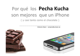 Por qué los Pecha Kucha
son mejores que un iPhone
    ( y casi tanto como el chocolate )

                  Antonio Sanz – ansanz@unizar.es
 