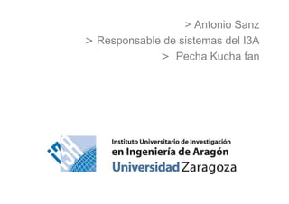 > Antonio Sanz
> Responsable de sistemas del I3A
> Pecha Kucha fan