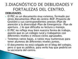 DEBILIDADES.
 El PEC es un documento muy extenso, formado por
otros documentos (Plan de centro-ROF-Proyecto de
Gestión) y sus correspondientes anexos (Plan de
atención a la diversidad-Plan de Emergencia- Plan de
apertura…) lo que dificulta su lectura y manejo.
 El PEC no refleja muy bien nuestra forma de trabajo,
puesto que es un colegio rural y trabajamos con
diferentes niveles o incluso ciclos agrupados.
 Tenemos ratios bajas, o ratios muy numerosas para
tener alumnos de diferentes niveles juntos.
 El documento no está colgado en el blog del colegio,
pero sí que es público, para verlo hay que pedirlo en
la secretaría del centro.
 
