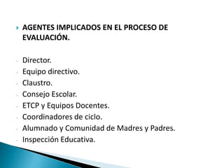  AGENTES IMPLICADOS EN EL PROCESO DE
EVALUACIÓN.
- Director.
- Equipo directivo.
- Claustro.
- Consejo Escolar.
- ETCP y Equipos Docentes.
- Coordinadores de ciclo.
- Alumnado y Comunidad de Madres y Padres.
- Inspección Educativa.
 