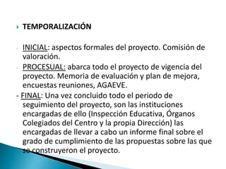  TEMPORALIZACIÓN
- INICIAL: aspectos formales del proyecto. Comisión de
valoración.
- PROCESUAL: abarca todo el proyecto de vigencia del
proyecto. Memoria de evaluación y plan de mejora,
encuestas reuniones, AGAEVE.
- FINAL: Una vez concluido todo el periodo de
seguimiento del proyecto, son las instituciones
encargadas de ello (Inspección Educativa, Órganos
Colegiados del Centro y la propia Dirección) las
encargadas de llevar a cabo un informe final sobre el
grado de cumplimiento de las propuestas sobre las que
se construyeron el proyecto.
 
