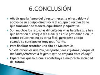  Añadir que la figura del director necesita el respaldo y el
apoyo de su equipo directivo, y el equipo directivo tiene
que funcionar de manera equilibrada y equitativa.
 Son muchos los retos, las dificultades y las batallas que hay
que librar en el colegio día a día, y es que gestionar bien un
centro educativo, no es tarea fácil, pero pese a todo
cuando se consigue es muy gratificante.
 Para finalizar recordar una cita de Malcom X:
“La educación es nuestro pasaporte para el futuro, porque el
mañana pertenece a la gente que se prepara para el hoy.”
 Esperamos que la escuela contribuya a mejorar la sociedad
del futuro.
 