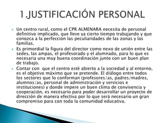  Un centro rural, como el CPR ALMENARA necesita de personal
definitivo implicado, que lleve ya cierto tiempo trabajando y que
conozca a la perfección las peculiaridades de las zonas y las
familias.
 Es primordial la figura del director como nexo de unión entre las
sedes, las ampas, el profesorado y el alumnado, para lo que es
necesaria una muy buena coordinación junto con un buen plan
de trabajo.
 Contar con que el centro esté abierto a la sociedad y al entorno,
es el objetivo máximo que se pretende. El diálogo entre todos
los sectores que lo conforman (profesores/as, padres/madres,
alumnos/as, personal de administración y servicios e
instituciones) y donde impere un buen clima de convivencia y
cooperación, es necesario para poder desarrollar un proyecto de
dirección de manera efectiva por lo que será necesario un gran
compromiso para con toda la comunidad educativa.
 