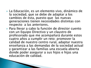  La Educación, es un elemento vivo, dinámico de
la sociedad, que se debe de adaptar a los
cambios de ésta, puesto que las nuevas
generaciones tienen necesidades distintas con
respecto a las anteriores.
 Para llevar a cabo la función de director cuento
con un Equipo Directivo y un claustro de
profesorado que me acompañará durante estos
cuatro años a cumplir un reto: promover la
calidad de nuestro centro rural, adaptar nuestra
enseñanza a las demandas de la sociedad actual
y garantizar a las familias una escuela abierta
donde poder asegurar a sus hijos e hijas una
educación de calidad.
 