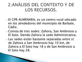  El CPR ALMENARA, es un centro rural ubicado
en los alrededores del municipio de Barbate,
Cádiz.
 Consta de tres sedes: Zahora, San Ambrosio y
El Soto. Siendo Zahora la sede Administrativa.
 Las sedes están bastante separadas entre sí:
de Zahora a San Ambrosio hay 10 km, de
Zahora a El Soto hay 18 y de San Ambrosio a
El Soto hay 28.
 