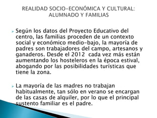  Según los datos del Proyecto Educativo del
centro, las familias proceden de un contexto
social y económico medio-bajo, la mayoría de
padres son trabajadores del campo, artesanos y
ganaderos. Desde el 2012 cada vez más están
aumentando los hosteleros en la época estival,
abogando por las posibilidades turísticas que
tiene la zona.
 La mayoría de las madres no trabajan
habitualmente, tan sólo en verano se encargan
de las casas de alquiler, por lo que el principal
sustento familiar es el padre.
 