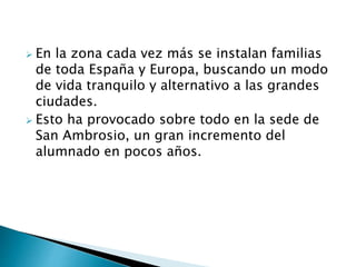  En la zona cada vez más se instalan familias
de toda España y Europa, buscando un modo
de vida tranquilo y alternativo a las grandes
ciudades.
 Esto ha provocado sobre todo en la sede de
San Ambrosio, un gran incremento del
alumnado en pocos años.
 