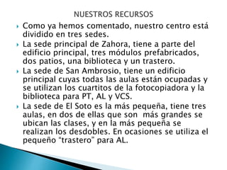  Como ya hemos comentado, nuestro centro está
dividido en tres sedes.
 La sede principal de Zahora, tiene a parte del
edificio principal, tres módulos prefabricados,
dos patios, una biblioteca y un trastero.
 La sede de San Ambrosio, tiene un edificio
principal cuyas todas las aulas están ocupadas y
se utilizan los cuartitos de la fotocopiadora y la
biblioteca para PT, AL y VCS.
 La sede de El Soto es la más pequeña, tiene tres
aulas, en dos de ellas que son más grandes se
ubican las clases, y en la más pequeña se
realizan los desdobles. En ocasiones se utiliza el
pequeño “trastero” para AL.
 