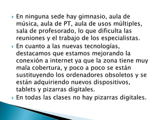  En ninguna sede hay gimnasio, aula de
música, aula de PT, aula de usos múltiples,
sala de profesorado, lo que dificulta las
reuniones y el trabajo de los especialistas.
 En cuanto a las nuevas tecnologías,
destacamos que estamos mejorando la
conexión a internet ya que la zona tiene muy
mala cobertura, y poco a poco se están
sustituyendo los ordenadores obsoletos y se
están adquiriendo nuevos dispositivos,
tablets y pizarras digitales.
 En todas las clases no hay pizarras digitales.
 