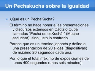 Un Pechakucha sobre la igualdad
 ¿Qué es un PechaKucha?
El término no hace honor a las presentaciones
y discursos extensos en Cádiz o Cuba
llamadas ”Pechá de esKuchár” (Mucho
escuchar), sino justo lo contrario.
Parece que es un término japonés y define a
una presentación de 20 slides (diapositivas)
de máximo 20 segundos cada una.
Por lo que el total máximo de exposición es de
unos 400 segundos (unos seis minutos).
 
