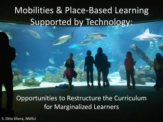 Opportunities to Restructure the Curriculum
for Marginalized Learners
Mobilities & Place-Based Learning
Supported by Technology:
S. Otto Khera, NMSU
 