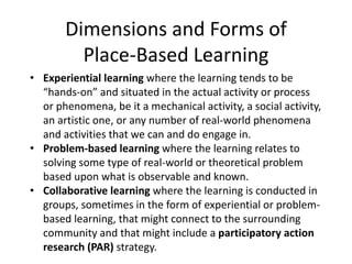 Dimensions and Forms of
Place-Based Learning
• Experiential learning where the learning tends to be
“hands-on” and situated in the actual activity or process
or phenomena, be it a mechanical activity, a social activity,
an artistic one, or any number of real-world phenomena
and activities that we can and do engage in.
• Problem-based learning where the learning relates to
solving some type of real-world or theoretical problem
based upon what is observable and known.
• Collaborative learning where the learning is conducted in
groups, sometimes in the form of experiential or problem-
based learning, that might connect to the surrounding
community and that might include a participatory action
research (PAR) strategy.
 