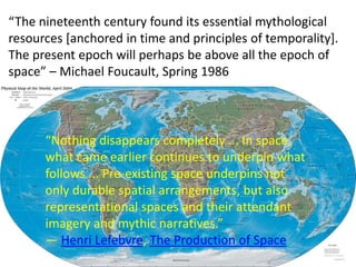 “The nineteenth century found its essential mythological
resources [anchored in time and principles of temporality].
The present epoch will perhaps be above all the epoch of
space” – Michael Foucault, Spring 1986
“Nothing disappears completely ... In space,
what came earlier continues to underpin what
follows ... Pre-existing space underpins not
only durable spatial arrangements, but also
representational spaces and their attendant
imagery and mythic narratives.”
― Henri Lefebvre, The Production of Space
 