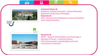  
Assistant Professor @
Polytechnic Institute of Santarém - School of Education
Department of Educative Technologies
Researcher @
UIIPS – Research Unit of Polytechnic Institute of Santarém
Field: Distance Education
Researcher @
CIDTFF – Research Centre Didactics and Technology in
Education of Trainers - University of Aveiro
Field: Communication, media & Digital and virtual
environments in education
 