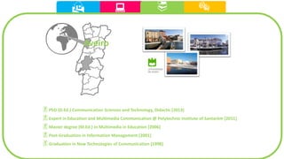   
Aveiro

PhD (D.Ed.) Communication Sciences and Technology, Didactic [2013]
Expert in Education and Multimedia Communication @ Polytechnic Institute of Santarém [2011]
Master degree (M.Ed.) in Multimedia in Education [2006]
Post-Graduation in Information Management [2001]
Graduation in New Technologies of Communication [1998]
 