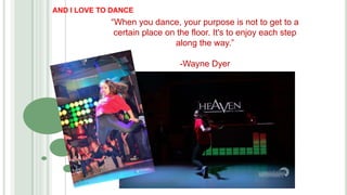 “When you dance, your purpose is not to get to a
certain place on the floor. It's to enjoy each step
along the way.”
-Wayne Dyer
AND I LOVE TO DANCE
 