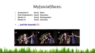 My(social)faces:
• Graduated in Social Work
• Post-Graduated in Social Education
• Master in Social Reintegration
• Master in Social Economy
• … and the Awards!  :
 